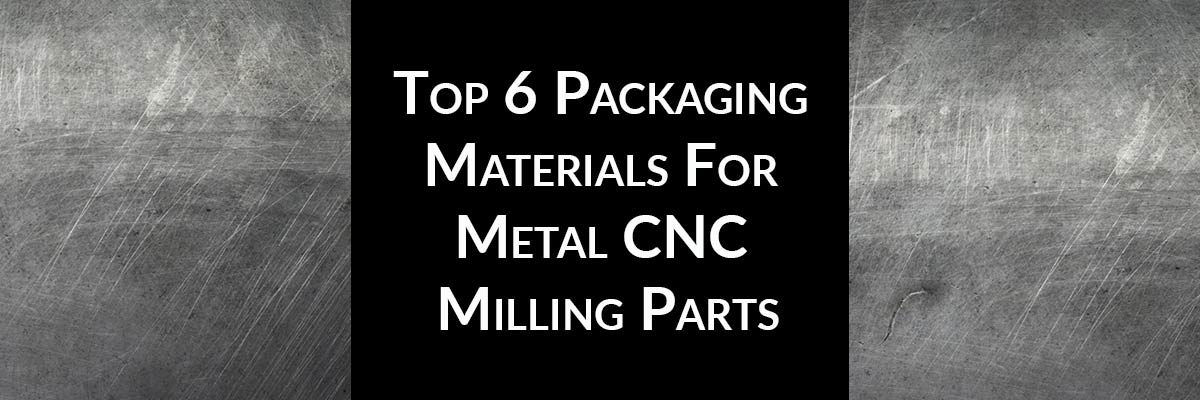 Top 6 Packaging Materials For Metal CNC Milling Parts